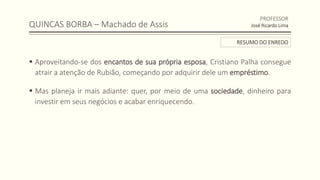 QUINCAS BORBA – Machado de Assis
 Aproveitando-se dos encantos de sua própria esposa, Cristiano Palha consegue
atrair a atenção de Rubião, começando por adquirir dele um empréstimo.
 Mas planeja ir mais adiante: quer, por meio de uma sociedade, dinheiro para
investir em seus negócios e acabar enriquecendo.
PROFESSOR
José Ricardo Lima
RESUMO DO ENREDO
 