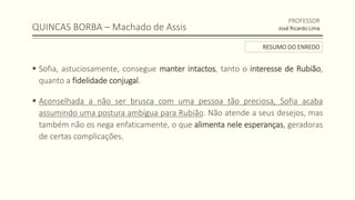 QUINCAS BORBA – Machado de Assis
 Sofia, astuciosamente, consegue manter intactos, tanto o interesse de Rubião,
quanto a fidelidade conjugal.
 Aconselhada a não ser brusca com uma pessoa tão preciosa, Sofia acaba
assumindo uma postura ambígua para Rubião. Não atende a seus desejos, mas
também não os nega enfaticamente, o que alimenta nele esperanças, geradoras
de certas complicações.
PROFESSOR
José Ricardo Lima
RESUMO DO ENREDO
 