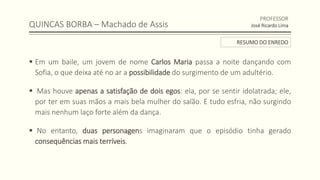 QUINCAS BORBA – Machado de Assis
 Em um baile, um jovem de nome Carlos Maria passa a noite dançando com
Sofia, o que deixa até no ar a possibilidade do surgimento de um adultério.
 Mas houve apenas a satisfação de dois egos: ela, por se sentir idolatrada; ele,
por ter em suas mãos a mais bela mulher do salão. E tudo esfria, não surgindo
mais nenhum laço forte além da dança.
 No entanto, duas personagens imaginaram que o episódio tinha gerado
consequências mais terríveis.
PROFESSOR
José Ricardo Lima
RESUMO DO ENREDO
 