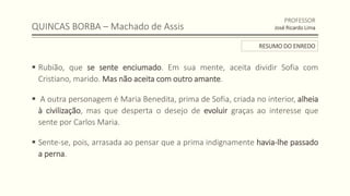 QUINCAS BORBA – Machado de Assis
 Rubião, que se sente enciumado. Em sua mente, aceita dividir Sofia com
Cristiano, marido. Mas não aceita com outro amante.
 A outra personagem é Maria Benedita, prima de Sofia, criada no interior, alheia
à civilização, mas que desperta o desejo de evoluir graças ao interesse que
sente por Carlos Maria.
 Sente-se, pois, arrasada ao pensar que a prima indignamente havia-lhe passado
a perna.
PROFESSOR
José Ricardo Lima
RESUMO DO ENREDO
 