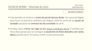 QUINCAS BORBA – Machado de Assis
 Esse episódio vai lembrar a morte da avó de Quincas Borba. Por causa do flagelo
que houve na província nordestina de Alagoas, Sofia faz parte de um grupo de
caridade composto de senhoras da alta sociedade da corte.
 Começa, pois, a fincar seu lugar ao sol, graças à desgraça alheia. É também por
meio desse grupo que sai conseguir o casamento de Maria Benedita com Carlos
Maria, parente de D. Fernanda, mulher muito conceituada.
PROFESSOR
José Ricardo Lima
RESUMO DO ENREDO
 
