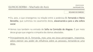QUINCAS BORBA – Machado de Assis
 Eis, pois, o que enxergamos na relação entre a poderosa D. Fernanda e Maria
Benedita, que culminou no casamento desta, alavancando-a para a alta esfera
social.
 Vemos isso também na entrada de Sofia na Comissão de Alagoas. É por meio
desse grupo que angaria a simpatia das damas abastadas.
 Principalmente de D. Fernanda, mais uma vez (essa personagem, impositiva,
adora exercer seu poder de influência sobre as pessoas), tornando-se uma
delas.
PROFESSOR
José Ricardo Lima
RESUMO DO ENREDO
 