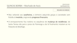 QUINCAS BORBA – Machado de Assis
 Mas voltando aos cavalheiros, o dinheiro adquirido graças à sociedade com
Rubião é investido, originando progresso financeiro.
 O enriquecimento fica notório na sequência de mudança de residências: de
Santa Teresa vão para a praia do Flamengo e de lá finalmente instalam-se no
Palacete do Botafogo.
PROFESSOR
José Ricardo Lima
RESUMO DO ENREDO
 