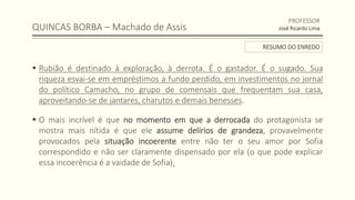 QUINCAS BORBA – Machado de Assis
 Rubião é destinado à exploração, à derrota. É o gastador. É o sugado. Sua
riqueza esvai-se em empréstimos a fundo perdido, em investimentos no jornal
do político Camacho, no grupo de comensais que frequentam sua casa,
aproveitando-se de jantares, charutos e demais benesses.
 O mais incrível é que no momento em que a derrocada do protagonista se
mostra mais nítida é que ele assume delírios de grandeza, provavelmente
provocados pela situação incoerente entre não ter o seu amor por Sofia
correspondido e não ser claramente dispensado por ela (o que pode explicar
essa incoerência é a vaidade de Sofia).
PROFESSOR
José Ricardo Lima
RESUMO DO ENREDO
 