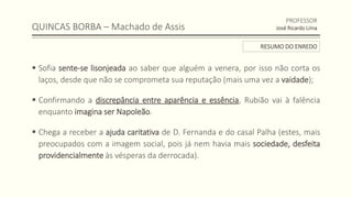 QUINCAS BORBA – Machado de Assis
 Sofia sente-se lisonjeada ao saber que alguém a venera, por isso não corta os
laços, desde que não se comprometa sua reputação (mais uma vez a vaidade);
 Confirmando a discrepância entre aparência e essência, Rubião vai à falência
enquanto imagina ser Napoleão.
 Chega a receber a ajuda caritativa de D. Fernanda e do casal Palha (estes, mais
preocupados com a imagem social, pois já nem havia mais sociedade, desfeita
providencialmente às vésperas da derrocada).
PROFESSOR
José Ricardo Lima
RESUMO DO ENREDO
 