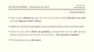 QUINCAS BORBA – Machado de Assis
 Palha e Sofia afastam-se cada vez mais e ele acaba sendo internado num asilo
de onde foge para voltar a Minas.
 Expõe-se à chuva da madrugada, o que o conduz à pneumonia, que lhe é fatal.
 Morre lá, em pleno delírio de grandeza, acompanhado de seu cão Quincas
Borba e repetindo uma frase do Humanitismo: - "Ao vencedor, as batatas".
 Três dias depois o seu cão morre.
PROFESSOR
José Ricardo Lima
RESUMO DO ENREDO
 