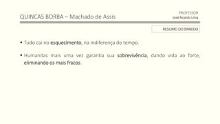 QUINCAS BORBA – Machado de Assis
 Tudo cai no esquecimento, na indiferença do tempo.
 Humanitas mais uma vez garantia sua sobrevivência, dando vida ao forte,
eliminando os mais fracos.
PROFESSOR
José Ricardo Lima
RESUMO DO ENREDO
 