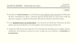QUINCAS BORBA – Machado de Assis
 Narrado em terceira pessoa, é considerado o mais objetivo dos romances de Machado
de Assis. Publicado em 1891, o romance Quincas Borba pode ser visto como irmão da
obra que inaugurou o Realismo Brasileiro (Memórias Póstumas de Brás Cubas);
 É um desdobramento da problemática e da narrativa de Memórias Póstumas de Brás
Cubas, pois Quincas Borba é um personagem que já fazia parte deste livro;
 Amigo de infância do autor defunto, tinha decaído de abastado para mendigo, depois,
recebendo uma herança, tornara-se rico e criador de uma filosofia, o Humanitas ou
Humanitismo;
PROFESSOR
José Ricardo Lima
ANÁLISE
 