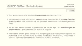 QUINCAS BORBA – Machado de Assis
 Essa teoria é justamente o principal mote comum entre as duas obras;
 Há quem diga que se trata de uma paródia de Machado de Assis às inúmeras filosofias
que surgiram no final do século XIX, em que todos pareciam ter uma explicação sobre
tudo;
 No entanto, existe também a possibilidade de se ver aqui uma metaforização do
próprio ideário a que o grande autor realista se apegava;
 Interessante é notar que o fato de duas interpretações que enxergam tons opostos no
Humanitas é um aspecto muito esperado na literatura machadiana, acostumada a
conciliar elementos contraditórios, dilemáticos de nossa existência;
PROFESSOR
José Ricardo Lima
ANÁLISE
 