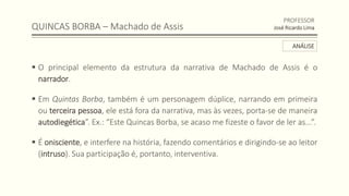 QUINCAS BORBA – Machado de Assis
 O principal elemento da estrutura da narrativa de Machado de Assis é o
narrador.
 Em Quintas Borba, também é um personagem dúplice, narrando em primeira
ou terceira pessoa, ele está fora da narrativa, mas às vezes, porta-se de maneira
autodiegética”. Ex.: “Este Quincas Borba, se acaso me fizeste o favor de ler as...”.
 É onisciente, e interfere na história, fazendo comentários e dirigindo-se ao leitor
(intruso). Sua participação é, portanto, interventiva.
PROFESSOR
José Ricardo Lima
ANÁLISE
 