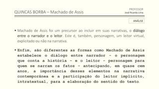 QUINCAS BORBA – Machado de Assis
 Machado de Assis foi um precursor ao incluir em suas narrativas, o diálogo
entre o narrador e o leitor. Este é, também, personagem, um leitor virtual,
explicitado ou não na narrativa.
 Enfim, são diferentes as formas como Machado de Assis
estabelece o diálogo entre narrador - o personagem
que conta a história - e o leitor - personagem para
quem se narram os fatos - antecipando, em quase cem
anos, a importância desses elementos na narrativa
contemporânea e a participação do leitor implícito,
intratextual, para a elaboração do sentido do texto.
PROFESSOR
José Ricardo Lima
ANÁLISE
 