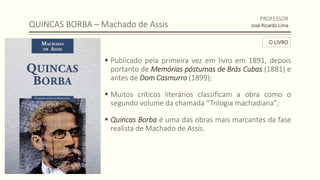 QUINCAS BORBA – Machado de Assis
 Publicado pela primeira vez em livro em 1891, depois
portanto de Memórias póstumas de Brás Cubas (1881) e
antes de Dom Casmurro (1899);
 Muitos críticos literários classificam a obra como o
segundo volume da chamada “Trilogia machadiana”;
 Quincas Borba é uma das obras mais marcantes da fase
realista de Machado de Assis.
PROFESSOR
José Ricardo Lima
O LIVRO
 
