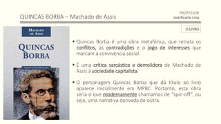 QUINCAS BORBA – Machado de Assis
 Quincas Borba é uma obra metafórica, que retrata os
conflitos, as contradições e o jogo de interesses que
marcam a convivência social.
 É uma crítica sarcástica e demolidora de Machado de
Assis à sociedade capitalista.
 O personagem Quincas Borba que dá título ao livro
aparece inicialmente em MPBC. Portanto, esta obra
seria o que modernamente chamamos de “spin-off”, ou
seja, uma narrativa derivada de outra.
PROFESSOR
José Ricardo Lima
O LIVRO
 