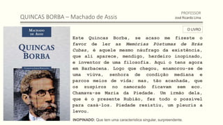 QUINCAS BORBA – Machado de Assis
Este Quincas Borba, se acaso me fizeste o
favor de ler as Memórias Póstumas de Brás
Cubas, é aquele mesmo náufrago da existência,
que ali aparece, mendigo, herdeiro inopinado,
e inventor de uma filosofia. Aqui o tens agora
em Barbacena. Logo que chegou, enamorou-se de
uma viúva, senhora de condição mediana e
parcos meios de vida; mas, tão acanhada, que
os suspiros no namorado ficavam sem eco.
Chamava-se Maria da Piedade. Um irmão dela,
que é o presente Rubião, fez todo o possível
para casá-los. Piedade resistiu, um pleuris a
levou.
PROFESSOR
José Ricardo Lima
O LIVRO
INOPINADO: Que tem uma característica singular, surpreendente.
 