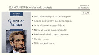 QUINCAS BORBA – Machado de Assis
 Descrição fidedigna das personagens;
 Análise introspectiva das personagens;
 Objetividade e Impessoalidade;
 Narrativa lenta e pormenorizada;
 Predominância do tempo presente;
 Humor - ironia;
 Niilismo-pessimismo.
PROFESSOR
José Ricardo Lima
O LIVRO
 