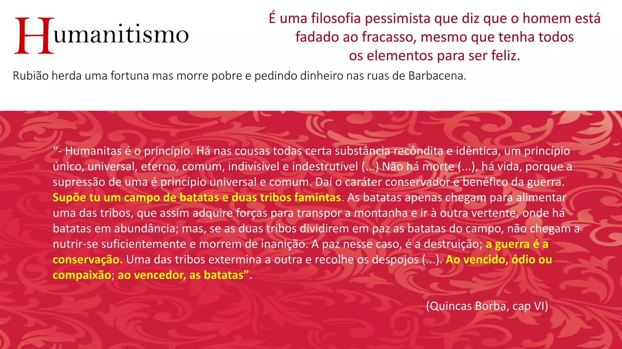 umanitismoH
É uma filosofia pessimista que diz que o homem está
fadado ao fracasso, mesmo que tenha todos
os elementos para ser feliz.
Rubião herda uma fortuna mas morre pobre e pedindo dinheiro nas ruas de Barbacena.
“- Humanitas é o princípio. Há nas cousas todas certa substância recôndita e idêntica, um princípio
único, universal, eterno, comum, indivisível e indestrutível (...) Não há morte (...), há vida, porque a
supressão de uma é princípio universal e comum. Daí o caráter conservador e benéfico da guerra.
Supõe tu um campo de batatas e duas tribos famintas. As batatas apenas chegam para alimentar
uma das tribos, que assim adquire forças para transpor a montanha e ir à outra vertente, onde há
batatas em abundância; mas, se as duas tribos dividirem em paz as batatas do campo, não chegam a
nutrir-se suficientemente e morrem de inanição. A paz nesse caso, é a destruição; a guerra é a
conservação. Uma das tribos extermina a outra e recolhe os despojos (...). Ao vencido, ódio ou
compaixão; ao vencedor, as batatas”.
(Quincas Borba, cap VI)
 