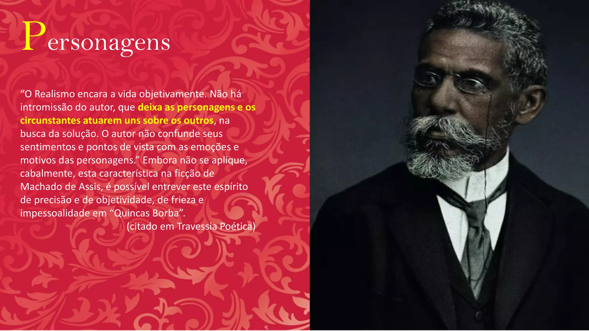 Personagens
“O Realismo encara a vida objetivamente. Não há
intromissão do autor, que deixa as personagens e os
circunstantes atuarem uns sobre os outros, na
busca da solução. O autor não confunde seus
sentimentos e pontos de vista com as emoções e
motivos das personagens.” Embora não se aplique,
cabalmente, esta característica na ficção de
Machado de Assis, é possível entrever este espírito
de precisão e de objetividade, de frieza e
impessoalidade em “Quincas Borba”.
(citado em Travessia Poética)
 