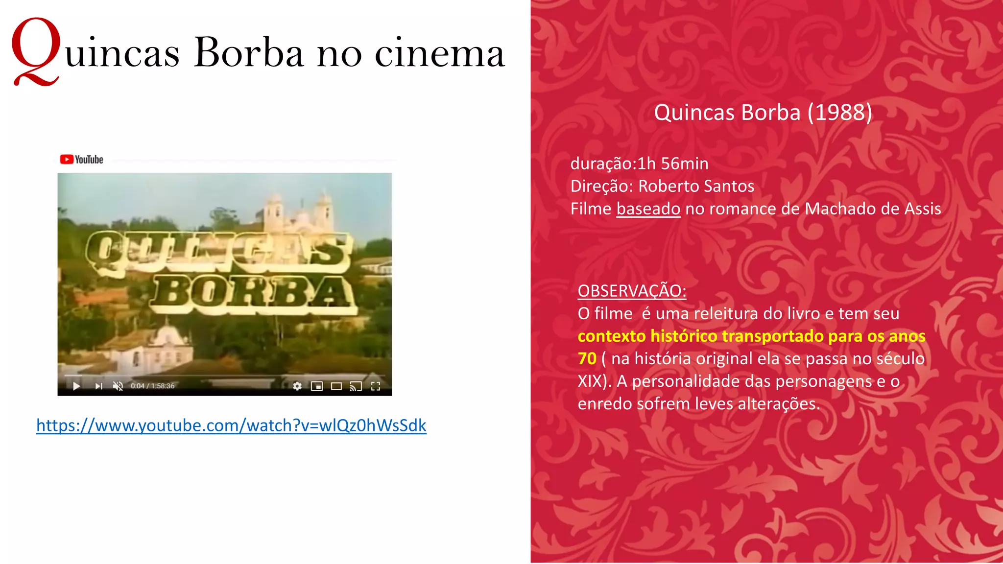 Quincas Borba no cinema
https://www.youtube.com/watch?v=wlQz0hWsSdk
Quincas Borba (1988)
duração:1h 56min
Direção: Roberto Santos
Filme baseado no romance de Machado de Assis
OBSERVAÇÃO:
O filme é uma releitura do livro e tem seu
contexto histórico transportado para os anos
70 ( na história original ela se passa no século
XIX). A personalidade das personagens e o
enredo sofrem leves alterações.
 