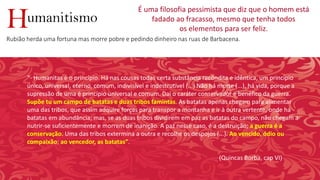 umanitismoH
É uma filosofia pessimista que diz que o homem está
fadado ao fracasso, mesmo que tenha todos
os elementos para ser feliz.
Rubião herda uma fortuna mas morre pobre e pedindo dinheiro nas ruas de Barbacena.
“- Humanitas é o princípio. Há nas cousas todas certa substância recôndita e idêntica, um princípio
único, universal, eterno, comum, indivisível e indestrutível (...) Não há morte (...), há vida, porque a
supressão de uma é princípio universal e comum. Daí o caráter conservador e benéfico da guerra.
Supõe tu um campo de batatas e duas tribos famintas. As batatas apenas chegam para alimentar
uma das tribos, que assim adquire forças para transpor a montanha e ir à outra vertente, onde há
batatas em abundância; mas, se as duas tribos dividirem em paz as batatas do campo, não chegam a
nutrir-se suficientemente e morrem de inanição. A paz nesse caso, é a destruição; a guerra é a
conservação. Uma das tribos extermina a outra e recolhe os despojos (...). Ao vencido, ódio ou
compaixão; ao vencedor, as batatas”.
(Quincas Borba, cap VI)
 