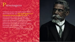 Personagens
“O Realismo encara a vida objetivamente. Não há
intromissão do autor, que deixa as personagens e os
circunstantes atuarem uns sobre os outros, na
busca da solução. O autor não confunde seus
sentimentos e pontos de vista com as emoções e
motivos das personagens.” Embora não se aplique,
cabalmente, esta característica na ficção de
Machado de Assis, é possível entrever este espírito
de precisão e de objetividade, de frieza e
impessoalidade em “Quincas Borba”.
(citado em Travessia Poética)
 