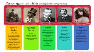 Quincas
Borba
(o filósofo)
Personagem surgida
em outro livro, muito
rico (por herança) e
que morre louco
tentando afirmar sua
filosofia de Humanitas.
Deixa tudo para
Rubião, inclusive seu
cão, de mesmo nome:
Quincas Borba
Quincas
Borba
(o cão)
Recebe o mesmo
nome do dono e
funciona como uma
ALERTA???
Rubião
Professor primário,
ingênuo que herdou
a fortuna de
Quincas Borba, o
filósofo.
Apaixona-se por
Sofia e é levado à
ruína por ela e
Palha.
Morre louco.
Palha
(Cristiano)
Trapaceiro que se
aproveita da
ingenuidade de
Rubião e se apropria
da fortuna herdada
por ele.
Sofia
Casada com Palha, é
jovem (28 anos) e
sedutora. Ela o
auxilia em suas
tramoias e golpes.
Manipula Rubião ao
perceber que ele é
apaixonado por ela.
As imagens não fazem parte da obra. São meramente ilustrativas.
Personagens primárias (protagonista e antagonistas)
 