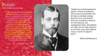 Rubião
“o ingênuo professor Rubião descobre a
maldade humana ao se mudar para a
corte. As manifestações de amizade que
recebe por parte do casal Palha só são
verdadeiras para sua credulidade
provinciana. Mas Rubião não é uma
caricatura do caipira enganado na
cidade grande. Convém recordar, nesse
sentido, que sua própria relação com o
filósofo Quincas Borba tinha algo de
interesse e que ele só resgatou o animal
de estimação do amigo morto depois de
conhecer a determinação do inventário.
Tais circunstâncias mostram que Rubião
não era assim tão inocente”.
(Prof. Fernando Marcílio, UOL)
Pedro Rubião de Alvarenga
“Rubião era um desenganado da
política. Vivia de ser professor,
ofício em que ia já cansado; mas
de todas as ambições antigas
ficara-lhe uma: a do dinheiro.
Antes de ser professor, meteu-se
em três empresas, que
naufragaram todas; não podendo
ser nada, nem ter nada, destinou-
se ao ensino, para comer alguma
cousa, e morrer em alguma
parte”.
(Quincas Borba,cap 3)
 