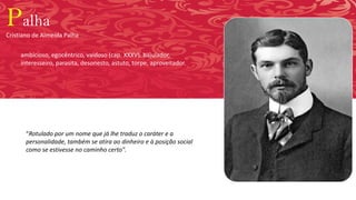 Palha
Cristiano de Almeida Palha
“Rotulado por um nome que já lhe traduz o caráter e a
personalidade, também se atira ao dinheiro e à posição social
como se estivesse no caminho certo".
ambicioso, egocêntrico, vaidoso (cap. XXXV), bajulador,
interesseiro, parasita, desonesto, astuto, torpe, aproveitador.
 