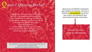 Quem é Quincas Borba?
Quincas Borba é uma personagem criada por Machado de Assis em
Memórias póstumas de Brás Cubas
(romance que inaugura o Realismo no Brasil).
“Quincas era um filósofo e enriqueceu
após receber uma herança. Ele criou a
filosofia do Humanitismo, que afirma
que a vida é uma disputa em que
quem vence é sempre o mais forte.
Quincas faz uma
crítica ao Darwinismo
“Este Quincas Borba, se acaso me fizeste o
favor de ler as Memórias póstumas de Brás
Cubas, é aquele mesmo náufrago da existência,
que ali aparece, mendigo, herdeiro inopinado, e
inventor de uma filosofia. Aqui o tens
agora em Barbacena.
(...) Quincas Borba tivera ali alguns parentes,
mortos já agora em 1867; o último foi o tio que
o deixou por herdeiro de seus bens. ”
(cap IV)
 