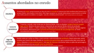 Assuntos abordados no enredo
“A temática da traição, sempre presente nas obras do autor, é insinuada no interesse que Sofia manifesta pelos homens que a
cortejam [Sofia]– como Rubião e Carlos Maria. Não chega a perpetrar-se, contudo, talvez porque a moça encontre no marido
o seu melhor parceiro no ludibrio e no engodo – esta sim, a temática central da obra”. (Prof. Fernando Marcíio, em UOL educação )
“é preciso, contudo, notar ainda que em Quincas Borba, como no Quixote, lucidez e loucura ocupam
lugar central. Bastaria isto para causar a impressão de que Quincas Borba, dentro da produção
machadiana, revela (...) raízes cervantinas. Impressão que se consolida se, recordando algumas páginas
do romance, observarmos que o processo de enlouquecimento de seus protagonistas se revela
marcadamente quixotesco”. (VALVERDE, Maria de la Conception Piñero)
Rubião acaba por confiar ao Palha o total controle e administração de sua fortuna. Assim como este, outros
contatos que travará irão expor Rubião às manobras de oportunistas que se aproximarão dele como aves de
rapina, dispostos a tomar proveito para si. Um jogo de interesses irá orientar todas as ações das personagens,
independentemente de sua posição social ou econômica.
(https://biblioteca.pucrs.br/curiosidades-literarias/voce-sabe-o-que-significa-a-expressao-ao-vencedor-as-batatas/)
Adultério
Loucura
quixotesca
Jogo de
interesses
sociais
 
