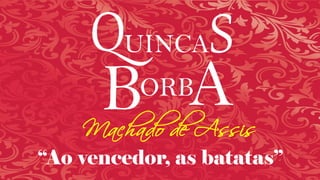 QUINCAS
BORB
“Ao vencedor, as batatas”
AMachado de Assis
 