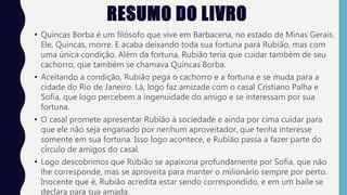 RESUMO DO LIVRO
• Quincas Borba é um filósofo que vive em Barbacena, no estado de Minas Gerais.
Ele, Quincas, morre. E acaba deixando toda sua fortuna para Rubião, mas com
uma única condição. Além da fortuna, Rubião teria que cuidar também de seu
cachorro, que também se chamava Quincas Borba.
• Aceitando a condição, Rubião pega o cachorro e a fortuna e se muda para a
cidade do Rio de Janeiro. Lá, logo faz amizade com o casal Cristiano Palha e
Sofia, que logo percebem a ingenuidade do amigo e se interessam por sua
fortuna.
• O casal promete apresentar Rubião à sociedade e ainda por cima cuidar para
que ele não seja enganado por nenhum aproveitador, que tenha interesse
somente em sua fortuna. Isso logo acontece, e Rubião passa a fazer parte do
círculo de amigos do casal.
• Logo descobrimos que Rubião se apaixona profundamente por Sofia, que não
lhe corresponde, mas se aproveita para manter o milionário sempre por perto.
Inocente que é, Rubião acredita estar sendo correspondido, e em um baile se
declara para sua amada.
 