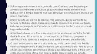 • Sofia chega até comentar o acontecido com Cristiano, que lhe pede que
alimente o sentimento de Rubião, já que lhe deve muito dinheiro. Mas
Rubião com o tempo percebe que suas tentativas de conquistar Sofia são um
pouco frustradas.
• Infeliz, decide sair do Rio de Janeiro, mas Cristiano, que se aproveita da
fortuna de Rubião, utiliza todas as formas de convencê-lo a ficar, contando
inclusive com a ajuda de Camacho, um político que também se aproveita de
ingenuidade dele.
• Acreditando haver uma forma de se aproximar ainda mais de Sofia, Rubião
decide ficar no Rio e acaba se tornando sócio de Cristiano, que passa a
administrar não somente a empresa, mas toda a fortuna do milionário.
• O casal então passa a ter uma vida cada vez mais confortável, mas Rubião
continua frequentando a casa, sonhando com sua amada Sofia. Rubião passa
a ficar cada vez mais sentimental e chega a suspeitar que Sofia o traia com o
então jovem Carlos Maria, que parecia soltar gracejos para sua amada.
 