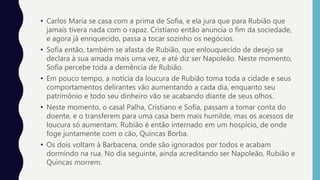 • Carlos Maria se casa com a prima de Sofia, e ela jura que para Rubião que
jamais tivera nada com o rapaz. Cristiano então anuncia o fim da sociedade,
e agora já enriquecido, passa a tocar sozinho os negócios.
• Sofia então, também se afasta de Rubião, que enlouquecido de desejo se
declara à sua amada mais uma vez, e até diz ser Napoleão. Neste momento,
Sofia percebe toda a demência de Rubião.
• Em pouco tempo, a notícia da loucura de Rubião toma toda a cidade e seus
comportamentos delirantes vão aumentando a cada dia, enquanto seu
patrimônio e todo seu dinheiro vão se acabando diante de seus olhos.
• Neste momento, o casal Palha, Cristiano e Sofia, passam a tomar conta do
doente, e o transferem para uma casa bem mais humilde, mas os acessos de
loucura só aumentam. Rubião é então internado em um hospício, de onde
foge juntamente com o cão, Quincas Borba.
• Os dois voltam à Barbacena, onde são ignorados por todos e acabam
dormindo na rua. No dia seguinte, ainda acreditando ser Napoleão, Rubião e
Quincas morrem.
 