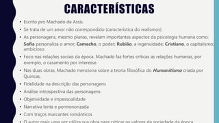 CARACTERÍSTICAS
• Escrito pro Machado de Assis.
• Se trata de um amor não correspondido (característica do realismos).
• As personagens, mesmo planas, revelam importantes aspectos da psicologia humana como:
Sofia personaliza o amor; Camacho, o poder; Rubião, a ingenuidade; Cristiano, o capitalismo;
ambicioso
• Foco nas relações sociais da época. Machado faz fortes críticas as relações humanas, por
exemplo, o casamento por interesse.
• Nas duas obras, Machado menciona sobre a teoria filosófica do Humanitismo criada por
Quincas.
• Fidelidade na descrição das personagens
• Análise introspectiva das personagens
• Objetividade e impessoalidade
• Narrativa lenta e pormenorizada
• Com traços marcantes românticos
 