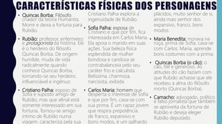 CARACTERÍSTICAS FÍSICAS DOS PERSONAGENS
• Quincas Borba: Filósofo
criador da teoria Humanita.
Morre e deixa a fortuna para
Rubião.
• Rubião: professor, enfermeiro
e protagonista da história. Ele
é o herdeiro do filósofo
Quincas Borba. De origem
humilde, muda de vida
radicalmente quando
conhece Quincas Borba,
tornando-se seu herdeiro.
influenciável e ingênuo.
• Cristiano Palha: esposo de
Sofia e suposto amigo de
Rubião, mas que afinal está
somente interessado em sua
fortuna. Tornou-se amigo
íntimo de Rubião numa
viagem. caracteriza pela sua
Cristiano Palha explora a
ingenuidade de Rubião.
• Sofia Palha: esposa de
Cristiano e que por fim, fica
interessada em Carlos Maria.
Ela apoia o marido em suas
ações. Sua beleza física
esplendida de mulher
bondosa e caridosa se
contrabalanceia pelo seu
caráter frio e calculista.
Belíssima, charmosa,
narcisista, exibida
• Carlos Maria: homem que
desperta o interesse de Sofia
e que por fim, casa-se com
sua prima. É um rapaz jovem
que respira prepotência.
de franco, expansivo e
bons modos, é um galhardo
plácidos, muito senhor de si,
ainda mais senhor dos
expansivo, franco, bons
modos.
• Maria Benedita: morava na
roça, prima de Sofia, casa-se
com Carlos. Maria, aprende
bons costumes com a prima.
• Quincas Borba (o cão): o
cão, fiel e generoso. As
atitudes do cão faziam com
que Rubião achasse que ele
recebeu a alma do filósofo
morto (Quincas Borba).
• Camacho: advogado, político
e falso jornalista que também
se aproveita da fortuna de
Rubião e deseja eleger
Rubião deputado.
 
