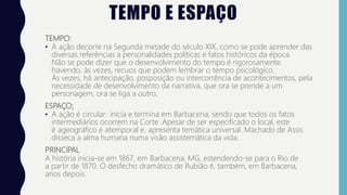 TEMPO E ESPAÇO
TEMPO:
• A ação decorre na Segunda metade do século XIX, como se pode aprender das
diversas referências a personalidades políticas e fatos históricos da época.
Não se pode dizer que o desenvolvimento do tempo é rigorosamente
havendo, às vezes, recuos que podem lembrar o tempo psicológico.
Às vezes, há antecipação, posposição ou intercorrência de acontecimentos, pela
necessidade de desenvolvimento da narrativa, que ora se prende a um
personagem, ora se liga a outro.
ESPAÇO:
• A ação é circular: inicia e termina em Barbacena, sendo que todos os fatos
intermediários ocorrem na Corte .Apesar de ser especificado o local, este
é ageográfico e atemporal e, apresenta temática universal. Machado de Assis
disseca a alma humana numa visão assistemática da vida.
PRINCIPAL
A história inicia-se em 1867, em Barbacena, MG, estendendo-se para o Rio de
a partir de 1870. O desfecho dramático de Rubião é, também, em Barbacena,
anos depois.
 