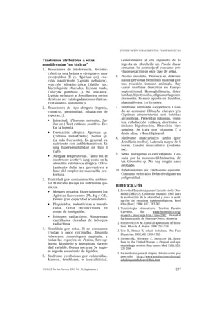INTOXICACIÓN POR ALIMENTOS, PLANTAS Y SETAS


Trastornos atribuibles a setas                           Generalmente al día siguiente de la
consideradas “no tóxicas”                                ingesta de Morchella sp. Puede durar
                                                         semanas. Se aconseja el consumo pre-
1. Reacciones de intolerancia. Recolec-
                                                         via desecación de este tipo de setas.
   ción tras una helada o ejemplares muy
   envejecidos (P. ej., Agáricus sp.), coc-          6. Paxilus involutus. Provoca en determi-
   ción insuficiente (Lepista nebularis),                nadas personas hemólisis masivas por
   reacción idiosincrática (Suillus sp.,                 una reacción inmune anómala. Hay
   Macrolepiota rhacodes, Lepista nuda,                  casos mortales descritos en Europa
   Calocybe gambosa,...). No obstante,                   septentrional. Hemoglobinuria, dolor
   Lepista nebularis y Armillarelea melea                lumbar, hipotensión, oligoanuria poste-
   debieran ser catalogadas como tóxicas.                riormente. Intenso aporte de líquidos,
   Tratamiento sintomático.                              plasmaféresis, corticoides.
2. Reacciones de tipo alérgico (ingesta,             7. Síndrome nitritoide o coprínico. Cuan-
   contacto, proximidad, inhalación de                   do se consume Clitocybe clavipes y/o
   esporas...).                                          Coprinus atramentarius con bebidas
                                                         alcohólicas. Presentan náuseas, vómi-
   • Intestinal. (Pleurotus ostreatus, Sui-
                                                         tos, rubefacción cutánea, disritmias e
        llus sp.) Test cutáneo positivo. Evi-
                                                         incluso hipotensión. Reacción tipo
        tar la ingesta.
                                                         antabús. Se trata con vitamina C a
   • Dermatitis alérgica. Agáricus sp.                   dosis altas, y 4-metil-pirazol.
        (cultivos industriales). Suillus sp.
                                                     8. Síndrome muscarínico tardío (por
        (la más frecuente). En general, es
                                                         Armillaria mellea). Latencia mayor de 6
        suficiente con antihistamínicos. Es
                                                         horas. Cuadro muscarínico (sudoria-
        una hipersensibilidad de tipo I
                                                         no).
        (IgE).
                                                     9. Setas mutágenas o cancerígenas. Cau-
   • Alergias respiratorias. Tanto en el
                                                         sada por la mono-metil-hidracina, de
        mushroom worker’s lung, como en la
                                                         las Giromitra sp. No hay ningún caso
        alveolitis extrínseca alérgica. El tra-
                                                         probado.
        tamiento debe ser preventivo a
        base del empleo de mascarilla pro-           10. Rabdomiolisis por Tricholoma equestre.
        tectora.                                         Consumo reiterado. Debe divulgarse su
                                                         peligrosidad.
3. Toxicidad por contaminación ambien-
   tal. El micelio recoge los nutrientes quí-
   micos.                                            BIBLIOGRAFÍA
   • Metales pesados. Especialmente los               1. Sociedad Española para el Estudio de la Obe-
                                                         sidad (SEEDO). Consenso español 1995 para
        Agáricus flavescentes (Pb, Hg y Cd),             la evaluación de la obesidad y para la reali-
        tienen gran capacidad acumulativa.               zación de estudios epidemiológicos. Med
   • Plaguicidas, rodenticidas e insecti-                Clin (Barc) 1996; 107: 782-787.
        cidas. Evitar recolecciones en                1. Toxicología alimentaria. Tesifon Parrón
        zonas de fumigación.                             Carreño.     En:     www.fromedico.org/
   • Isótopos radiactivos. Almacenan                     maestra_descarga.htm.Curso2002. Hospital
                                                         La Inmaculada de Huercal-Overa. Almería.
        cantidades elevadas de isótopos
        radiactivos.                                  2. CHERINTINGTON M. Clinical spectrum of botu-
                                                         lism. Muscle & Nerve 1998: 701-710.
4. Hemólisis por setas. Si se consumen
                                                      3. COX N, HINKLE R. Infant botulism. Am Fam
   crudas o poco cocinadas. Amanita                      Physician 2002; 65: 1388-1392.
   rubescens, Amanitopsis vaginata, y
   todas las especies de Peziza, Sarcosp-             4. SAPHIRO RL, HATHEWAY C, SWERDLOW DL. Botu-
                                                         lism in the United States: a clinical and epi-
   haera, Morchella y Mitrophora. Grave-                 demiologic review. Ann Intern Med 1998; 129:
   dad variable. Orinas oscuras. Se sugie-               221-228.
   re ingesta abundante de líquidos.
                                                      5. La medicina para el viajero. Intoxicación por
5. Síndrome cerebeloso por colmenillas.                  pescado. http://www.mmhs.com/clinical/
   Mareos, temblores, e inestabilidad.                   adult/spanish/travel/fish.htm


ANALES Sis San Navarra 2003, Vol. 26, Suplemento 1                                                 257
 