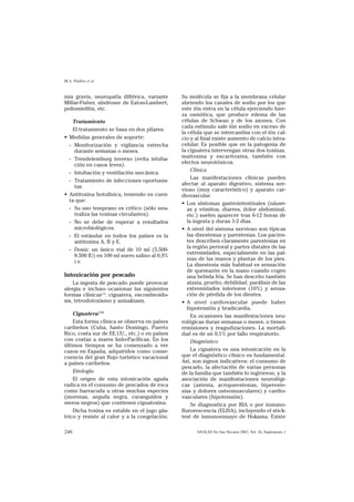 M.A. Pinillos et al


mia gravis, neuropatía diftérica, variante      Su molécula se fija a la membrana celular
Millar-Fisher, síndrome de Eaton-Lambert,       abriendo los canales de sodio por los que
poliomielitis, etc.                             este ión entra en la célula ejerciendo fuer-
                                                za osmótica, que produce edema de las
    Tratamiento                                 células de Schwan y de los axones. Con
                                                cada estímulo sale ión sodio en exceso de
    El tratamiento se basa en dos pilares:
                                                la célula que se intercambia con el ión cal-
• Medidas generales de soporte:                 cio y al final existe aumento de calcio intra-
  - Monitorización y vigilancia estrecha        celular. Es posible que en la patogenia de
     durante semanas o meses.                   la ciguatera intervengan otras dos toxinas,
  - Trendelemburg inverso (evita intuba-        maitoxina y escaritoxina, también con
     ción en casos leves).                      efectos neurotóxicos.
                                                     Clínica
  - Intubación y ventilación mecánica.
                                                     Las manifestaciones clínicas pueden
  - Tratamiento de infecciones oportunis-
                                                afectar al aparato digestivo, sistema ner-
     tas.
                                                vioso (muy característico) y aparato car-
• Antitoxina botulínica, teniendo en cuen-      diovascular.
  ta que:
                                                • Los síntomas gastrointestinales (náuse-
  - Su uso temprano es crítico (sólo neu-          as y vómitos, diarrea, dolor abdominal,
     traliza las toxinas circulantes).             etc.) suelen aparecer tras 6-12 horas de
  - No se debe de esperar a resultados             la ingesta y duran 1-2 días.
     microbiológicos.                           • A nivel del sistema nervioso son típicas
  - El estándar en todos los países es la          las disestesias y parestesias. Los pacien-
     antitoxina A, B y E.                          tes describen claramente parestesias en
                                                   la región perioral y partes distales de las
  - Dosis: un único vial de 10 ml (5.500-
                                                   extremidades, especialmente en las pal-
     8.500 IU) en 100 ml suero salino al 0,9%
                                                   mas de las manos y plantas de los pies.
     i.v.
                                                   La disestesia más habitual es sensación
                                                   de quemazón en la mano cuando cogen
Intoxicación por pescado                           una bebida fría. Se han descrito también
    La ingesta de pescado puede provocar           ataxia, prurito, debilidad, parálisis de las
alergia e incluso ocasionar las siguientes         extremidades inferiores (10%) y sensa-
formas clínicas5,6: ciguatera, escombroido-        ción de pérdida de los dientes.
sis, tetrodotoxismo y anisakiasis.              • A nivel cardiovascular puede haber
                                                   hipotensión y bradicardia.
    Ciguatera7-10                                    En ocasiones las manifestaciones neu-
    Esta forma clínica se observa en países     rológicas duran semanas o meses, o tienen
caribeños (Cuba, Santo Domingo, Puerto          remisiones y reagudizaciones. La mortali-
Rico, costa sur de EE.UU., etc.) o en países    dad es de un 0,1% por fallo respiratorio.
con costas a mares Indo-Pacíficas. En los            Diagnóstico
últimos tiempos se ha comenzado a ver
casos en España, adquiridos como conse-              La ciguatera es una intoxicación en la
cuencia del gran flujo turístico vacacional     que el diagnóstico clínico es fundamental.
a países caribeños.                             Así, son signos indicativos: el consumo de
                                                pescado, la afectación de varias personas
    Etiología                                   de la familia que también lo ingirieron, y la
    El origen de esta intoxicación aguda        asociación de manifestaciones neurológi-
radica en el consumo de pescados de roca        cas (astenia, acroparestesias, hipereste-
como barracuda u otras muchas especies          sias y dolores osteomusculares) y cardio-
(morenas, anguila negra, caranguidos y          vasculares (hipotensión).
meros negros) que contienen ciguatoxina.             Se diagnostica por RIA o por inmuno-
    Dicha toxina es estable en el jugo gás-     flurorescencia (ELISA), incluyendo el stick-
trico y resiste al calor y a la congelación.    test de inmunoensayo de Hokama. Existe

246                                                   ANALES Sis San Navarra 2003, Vol. 26, Suplemento 1
 