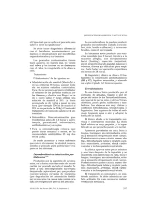 INTOXICACIÓN POR ALIMENTOS, PLANTAS Y SETAS


el Cigua-test que se aplica al pescado para             La escombroidosis la pueden producir
saber si tiene la ciguatoxina12.                     pescados escombroides (caballa o escom-
                                                     bro, atún, bonito o albacora), o no escom-
   Se debe hacer diagnóstico diferencial
                                                     broides, como el pez espada.
con el botulismo, envenenamiento por
marisco o intoxicaciones por insecticidas                La histamina suele producir una reac-
organofosforados y carbamatos.                       ción inmediata (en 2 horas), idéntica a la
                                                     reacción alérgica, con enrojecimiento
   Los pescados contaminados tienen                  facial (flushing), inyección conjuntival,
buen aspecto, no huelen mal, no tienen               picor, erupción máculo-papular, náuseas y
mal sabor y las toxinas no se destruyen              vómitos, diarrea y/o dificultad para respi-
con el calor, la congelación ni la deseca-           rar. Suele haber recuperación espontánea
ción.                                                en menos de 24 horas.
    Tratamiento                                         El diagnóstico clínico es clínico. El tra-
                        11
    El tratamiento de la ciguatera es:               tamiento lo constituyen: antihistamínicos
                                                     (H1 y H2), líquidos, esteroides, y adrenali-
• Administración de manitol (Manitol) i.v.           na según el grado del broncoespasmo.
  en las primeras 48 horas, aunque toda-
  vía no existen estudios controlados.
                                                        Tetrodotoxismo
  Para ello se aconseja primero rehidratar
  al enfermo de las pérdidas sufridas por               Es una forma clínica producida por el
  las diarreas y vómitos con Ringer lacta-           consumo de gónadas, hígado o piel de
  do o suero salino y luego utilizar una             peces del orden de los Tetraodondiformes,
  solución de manitol al 20%. La dosis               en especial de peces erizo, y de los Tetrao-
  aconsejada es de l g/kg a pasar en una             dóntidos, peces globo, tamboriles o tam-
  hora (por ejemplo 350 ml de manitol al             buleros. Sus vísceras son muy tóxicas y
  20% en un paciente de 70 kg). El resto del         contienen tetrodotoxina, tetradotoxina o
  tratamiento del episodio agudo será sin-           fugutoxina. Son capaces de inflar el estó-
  tomático.                                          mago tragando agua o aire y adoptar la
                                                     forma de un balón.
• Sintomático. Descontaminación gas-
  trointestinal antes de 3-4 horas y suero-              El tóxico afecta a la transmisión ner-
  terapia, paracetamol, indometacina,                viosa y contracción muscular. La dosis
  antihistamínicos y atropina.                       letal mínima es muy pequeña, y la inges-
                                                     tión de un pez pequeño puede ser mortal.
• Para la sintomatología crónica, que
  puede durar semanas o meses, se ha                      Aparecen parestesias en cara, boca y
  recomendado amitriptilina 25 mg dos                lengua, hormigueo en extremidades, erite-
  veces la día.                                      ma y sensación de quemazón en el cuerpo.
                                                     Posteriormente aparece ataxia, mareo, vér-
   Se suele aconsejar a estos enfermos               tigo, dificultad para hablar y deglutir, pará-
que eviten el consumo de alcohol, nueces,            lisis musculares, arritmias, shock cardio-
semillas y pescado pues podría hacer rea-            vascular e incluso parada respiratoria.
parecer los síntomas.
                                                          La clínica aparece entre pocos minutos
                                                     y una hora después de la ingestión y se
    Escombroidosis o intoxicación por                manifiesta con parestesias en cara, boca y
    histamina13,14                                   lengua, hormigueo en extremidades, erite-
    Producido por la ingestión de la hista-          ma y sensación de quemazón en el cuerpo.
mina, es la forma más frecuente de intoxi-           Posteriormente aparece ataxia, mareo, vér-
cación por pescado en todo el mundo. Se              tigo, dificultad para hablar y deglutir, pará-
debe a una descomposición bacteriana                 lisis musculares, arritmias, shock cardio-
después de capturado el pez, que produce             vascular e incluso parada respiratoria.
concentraciones elevadas de histamina                    El tratamiento es sintomático, no exis-
(por degradación del aminoácido histidi-             tiendo antídoto. Se debe administrar car-
na) en su carne. La causa más común es la            bón activado. En caso necesario realizar
falta de refrigeración precoz del pescado.           ventilación mecánica.

ANALES Sis San Navarra 2003, Vol. 26, Suplemento 1                                             247
 