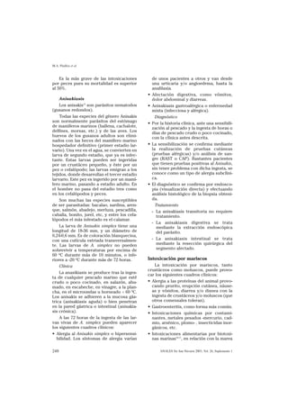 M.A. Pinillos et al


    Es la más grave de las intoxicaciones            de unos pacientes a otros y van desde
por peces pues su mortalidad es superior             una urticaria y/o angioedema, hasta la
al 50%.                                              anafilaxia.
                                                 •   Afectación digestiva, como vómitos,
    Anisakiasis                                      dolor abdominal y diarreas.
    Los anisakis15 son parásitos nematodos       •   Anisakiasis gastroalérgica o enfermedad
(gusanos redondos).                                  mixta (infecciosa y alérgica).
    Todas las especies del género Anisakis             Diagnóstico
son normalmente parásitos del estómago           •   Por la historia clínica, ante una sensibili-
de mamíferos marinos (ballena, cachalote,            zación al pescado y la ingesta de horas o
delfines, morsas, etc.) y de las aves. Los           días de pescado crudo o poco cocinado,
huevos de los gusanos adultos son elimi-             con la clínica antes descrita.
nados con las heces del mamífero marino
hospedador definitivo (primer estadio lar-       •   La sensibilización se confirma mediante
vario). Una vez en el agua, se convierten en         la realización de pruebas cutáneas
larva de segundo estadio, que ya es infec-           (pruebas alérgicas) y/o análisis de san-
tante. Estas larvas pueden ser ingeridas             gre (RAST o CAP). Bastantes pacientes
por un crustáceo pequeño, y éste por un              que tienen pruebas positivas al Anisakis,
pez o cefalópodo; las larvas emigran a los           sin tener problema con dicha ingesta, se
tejidos, donde desarrollan el tercer estadio         conoce como un tipo de alergia subclíni-
larvario. Este pez es ingerido por un mamí-          ca.
fero marino, pasando a estadio adulto. En        •   El diagnóstico se confirma por endosco-
el hombre no pasa del estadio tres como              pia (visualización directa) y efectuando
en los cefalópodos y peces.                          análisis histológico de la biopsia obteni-
    Son muchas las especies susceptibles             da.
de ser parasitadas: bacalao, sardina, aren-            Tratamiento
que, salmón, abadejo, merluza, pescadilla,           - La anisakiasis transitoria no requiere
caballa, bonito, jurel, etc, y entre los cefa-          tratamiento.
lópodos el más infestado es el calamar.
                                                     - La anisakiasis digestiva se trata
    La larva de Anisakis simplex tiene una              mediante la extracción endoscópica
longitud de 18-36 mm, y un diámetro de                  del parásito.
0,24-0,6 mm. Es de coloración blanquecina,
con una cutícula estriada transversalmen-            - La anisakiasis intestinal se trata
te. Las larvas de A. simplex no pueden                  mediante la resección quirúrgica del
sobrevivir a temperaturas por encima de                 segmento afectado.
60 ºC durante más de 10 minutos, o infe-
riores a -20 ºC durante más de 72 horas.         Intoxicación por mariscos
    Clínica                                          La intoxicación por mariscos, tanto
                                                 crustáceos como moluscos, puede provo-
    La anasikiasis se produce tras la inges-
                                                 car los siguientes cuadros clínicos:
ta de cualquier pescado marino que esté
crudo o poco cocinado, en salazón, ahu-          • Alergia a las proteínas del animal provo-
mado, en escabeche, en vinagre, a la plan-         cando prurito, erupción cutánea, náuse-
cha, en el microondas u horneado < 60 ºC.          as y vómitos, diarrea y/o disnea con la
Los anisakis se adhieren a la mucosa gás-          ingesta de crustáceos y/o moluscos (que
trica (anisakiasis aguda) o bien penetran          otros comensales toleran).
en la pared gástrica o intestinal (anisakia-     • Gastroenteritis, como forma más común.
sis crónica).                                    • Intoxicaciones químicas por contami-
    A las 72 horas de la ingesta de las lar-       nantes, metales pesados -mercurio, cad-
vas vivas de A. simplex pueden aparecer            mio, arsénico, plomo- , insecticidas inor-
los siguientes cuadros clínicos:                   gánicos, etc.
• Alergia al Anisakis simplex o hipersensi-      • Intoxicaciones alimentarias por biotoxi-
   bilidad. Los síntomas de alergia varían         nas marinas16,17, en relación con la marea

248                                                      ANALES Sis San Navarra 2003, Vol. 26, Suplemento 1
 