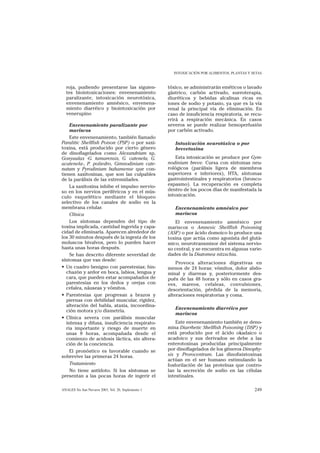 INTOXICACIÓN POR ALIMENTOS, PLANTAS Y SETAS


  roja, pudiendo presentarse las siguien-            tóxico, se administrarán eméticos o lavado
  tes biointoxicaciones: envenenamiento              gástrico, carbón activado, sueroterapia,
  paralizante, intoxicación neurotóxica,             diuréticos y bebidas alcalinas ricas en
  envenenamiento amnésico, envenena-                 iones de sodio y potasio, ya que es la vía
  miento diarréico y biointoxicación por             renal la principal vía de eliminación. En
  venerupino                                         caso de insuficiencia respiratoria, se recu-
                                                     rrirá a respiración mecánica. En casos
     Envenenamiento paralizante por                  severos se puede realizar hemoperfusión
     mariscos                                        por carbón activado.
     Este envenenamiento, también llamado
Paralitic Shellfish Poison (PSP) o por saxi-            Intoxicación neurotóxica o por
toxina, está producido por cierto género                brevetoxina
de dinoflagelados como Alexandrium sp,
Gonyaulax -G. tamarensis, G. catenela, G.                Esta intoxicación se produce por Gym-
acatenela-, P. poliedro, Gimnodinium cate-           nodinium breve. Cursa con síntomas neu-
natum y Pyrodinium bahamense que con-                rológicos (parálisis ligera de miembros
tienen saxitoxinas, que son las culpables            superiores e inferiores), HTA, síntomas
de la parálisis de las extremidades.                 gastrointestinales y respiratorios (bronco-
     La saxitoxina inhibe el impulso nervio-         espasmo). La recuperación es completa
so en los nervios periféricos y en el mús-           dentro de los pocos días de manifestada la
culo esquelético mediante el bloqueo                 intoxicación.
selectivo de los canales de sodio en la
membrana celular.                                       Envenenamiento amnésico por
     Clínica                                            mariscos
     Los síntomas dependen del tipo de                   El envenenamiento amnésico por
toxina implicada, cantidad ingerida y capa-          mariscos o Amnesic Shellfish Poisoning
cidad de eliminarla. Aparecen alrededor de           (ASP) o por ácido domoico lo produce una
los 30 minutos después de la ingesta de los          toxina que actúa como agonista del glutá-
moluscos bivalvos, pero lo pueden hacer              mico, neurotransmisor del sistema nervio-
hasta unas horas después.                            so central, y se encuentra en algunas varie-
     Se han descrito diferente severidad de          dades de la Diatomea nitzschia.
síntomas que van desde:
                                                         Provoca alteraciones digestivas en
• Un cuadro benigno con parestesias; hin-            menos de 24 horas: vómitos, dolor abdo-
   chazón y ardor en boca, labios, lengua y          minal y diarreas y, posteriormente des-
   cara, que pueden estar acompañados de             pués de las 48 horas y sólo en casos gra-
   parestesias en los dedos y orejas con             ves, mareos, cefaleas, convulsiones,
   cefalea, náuseas y vómitos.                       desorientación, pérdida de la memoria,
• Parestesias que progresan a brazos y               alteraciones respiratorias y coma.
   piernas con debilidad muscular, rigidez,
   alteración del habla, ataxia, incoordina-
                                                        Envenenamiento diarréico por
   ción motora y/o dismetría.
                                                        mariscos
• Clínica severa con parálisis muscular
   intensa y difusa, insuficiencia respirato-            Este envenenamiento también se deno-
   ria importante y riesgo de muerte en              mina Diarrhetic Shellfish Poisoning (DSP) y
   unas 8 horas, acompañada desde el                 está producido por el ácido okadaico o
   comienzo de acidosis láctica, sin altera-         acadoico y sus derivados se debe a las
   ción de la conciencia.                            enterotoxinas producidas principalmente
     El pronóstico es favorable cuando se            por dinoflagelados de los géneros Dinophy-
sobrevive las primeras 24 horas.                     sis y Prorocentrum. Las dinofisistoxinas
                                                     actúan en el ser humano estimulando la
     Tratamiento                                     fosforilación de las proteínas que contro-
     No tiene antídoto. Si los síntomas se           lan la secreción de sodio en las células
presentan a las pocas horas de ingerir el            intestinales.

ANALES Sis San Navarra 2003, Vol. 26, Suplemento 1                                            249
 