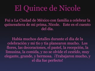 El Quince de Nicole Fui a La Ciudad de México con familia a celebrar la quinceañera de mi prima, Nicole.  Este es el cuento del día. Había muchos detalles durante el día de la celebración y mi tío y tía planearon mucho.  Los flores, las decoraciones, el pastel, la recepción, la limusina, la comida, y no se olvide el  vestido , muy elegante, grande, y hermosa.  ¡Trabajaron mucho, y el día fue perfecto! 