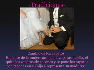 -Tradiciones- Cambio de los zapatos:  El padre de la mujer cambia los zapatos de ella, él quita los zapatos sin tacones y se pone los zapatos con tacones en su hija a representa su madurez.  