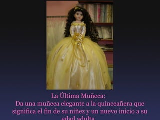 La Última Muñeca:  Da una muñeca elegante a la quinceañera que significa el fin de su niñez y un nuevo inicio a su edad adulta.  