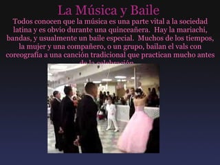 La Música y Baile  Todos conocen que la música es una parte vital a la sociedad latina y es obvio durante una quinceañera.  Hay la mariachi, bandas, y usualmente un baile especial.  Muchos de los tiempos, la mujer y una compañero, o un grupo, bailan el vals con coreografía a una canción tradicional que practican mucho antes de la celebración.  