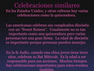 Celebraciones similares En los Estados Unidos, y otras culturas hay varias celebraciones como la quinceañera.  Las americanas celebran sus cumpleaños dieciséis con un “Sweet Sixteen”.  Usualmente no es tan importante como una quinceañera pero varias personas ten una gran fiesta.  La edad de dieciséis es importante porque personas pueden manejar.  En la fe Judío, cuando una chica joven tiene trece años, celebran su Bat Mitzvah.  Es la edad a ser responsable para sus acciones.  Muchos tiempos hay celebraciones importantes para estos eventos también. 