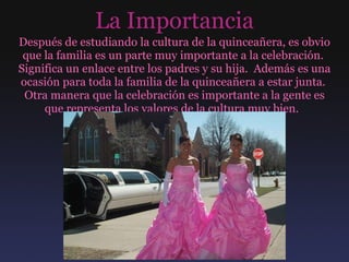 La Importancia Después de estudiando la cultura de la quinceañera, es obvio que la familia es un parte muy importante a la celebración.  Significa un enlace entre los padres y su hija.  Además es una ocasión para toda la familia de la quinceañera a estar junta.  Otra manera que la celebración es importante a la gente es que representa los valores de la cultura muy bien.  