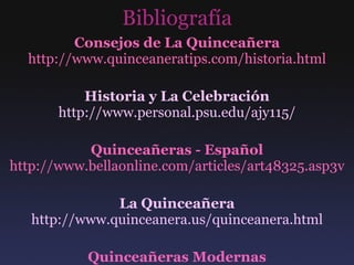 Bibliografía Consejos de La Quinceañera http://www.quinceaneratips.com/historia.html Historia y La Celebración http://www.personal.psu.edu/ajy115/ Quinceañeras - Español http://www.bellaonline.com/articles/art48325.asp3v La Quinceañera http://www.quinceanera.us/quinceanera.html Quinceañeras Modernas http://www.univision.com/content/content.jhtml?cid =1112148 