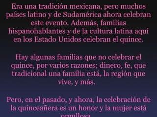 Era una tradición mexicana, pero muchos países latino y de Sudamérica ahora celebran este evento. Además, familias hispanohablantes y de la cultura latina aquí en los Estado Unidos celebran el quince. Hay algunas familias que no celebrar el quince, por varios razones; dinero, fe, que tradicional una familia está, la región que vive, y más.  Pero, en el pasado, y ahora, la celebración de la quinceañera es un honor y la mujer está orgullosa.  