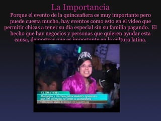 La Importancia Porque el evento de la quinceañera es muy importante pero puede cuesta mucho, hay eventos como esto en el video que permitir chicas a tener su día especial sin su familia pagando.  El hecho que hay negocios y personas que quieren ayudar esta causa, demostrar que es importante en la cultura latina. 